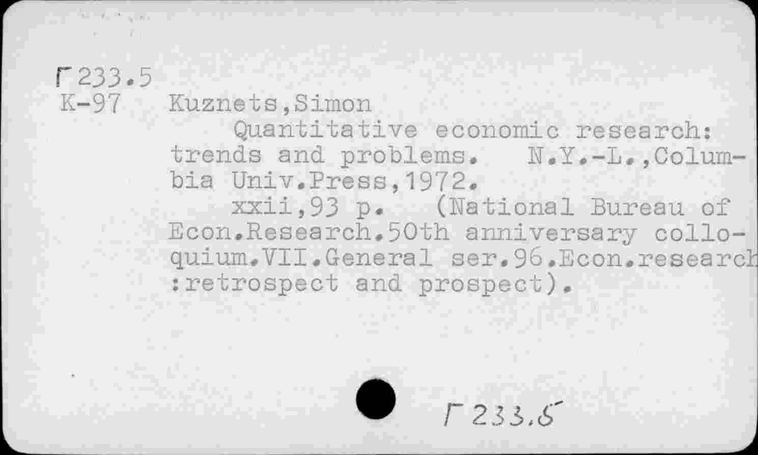 ﻿f'233.5
K-97
Kuznets,Simon
Quantitative economic research: trends and problems.	N.Y.-L,,Colum-
bia Univ.Press,1972.
xxii,93 p* (National Bureau of Econ.Research.50th anniversary colloquium. VII .General ser. 96.Econ.research :retrospect and prospect).
r 233>.S'